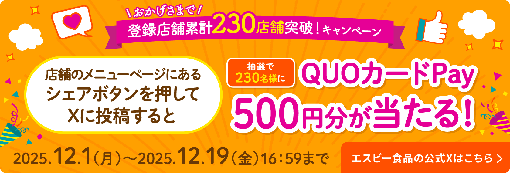 おかげさまで！登録店舗累計230店舗突破！キャンペーン 店舗のメニューページにあるシェアボタンを押してXに投稿すると抽選で230名様にQUOカードPay500円分が当たる！ 2025.12.1 (月) 〜2025.12.19(金) 16:59まで エスビー食品の公式Xはこちら